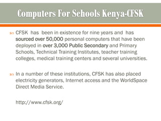    CFSK has been in existence for nine years and has
    sourced over 50,000 personal computers that have been
    deployed in over 3,000 Public Secondary and Primary
    Schools, Technical Training Institutes, teacher training
    colleges, medical training centers and several universities.

   In a number of these institutions, CFSK has also placed
    electricity generators, Internet access and the WorldSpace
    Direct Media Service.

    http://www.cfsk.org/
 