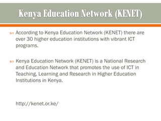    According to Kenya Education Network (KENET) there are
    over 30 higher education institutions with vibrant ICT
    programs.

   Kenya Education Network (KENET) is a National Research
    and Education Network that promotes the use of ICT in
    Teaching, Learning and Research in Higher Education
    Institutions in Kenya.



    http://kenet.or.ke/
 