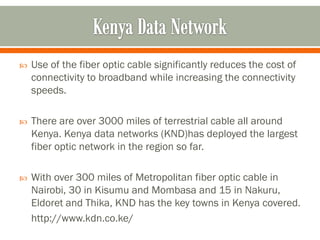    Use of the fiber optic cable significantly reduces the cost of
    connectivity to broadband while increasing the connectivity
    speeds.

   There are over 3000 miles of terrestrial cable all around
    Kenya. Kenya data networks (KND)has deployed the largest
    fiber optic network in the region so far.

   With over 300 miles of Metropolitan fiber optic cable in
    Nairobi, 30 in Kisumu and Mombasa and 15 in Nakuru,
    Eldoret and Thika, KND has the key towns in Kenya covered.
    http://www.kdn.co.ke/
 