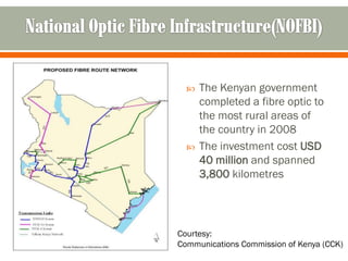    The Kenyan government
      completed a fibre optic to
      the most rural areas of
      the country in 2008
     The investment cost USD
      40 million and spanned
      3,800 kilometres




Courtesy:
Communications Commission of Kenya (CCK)
 