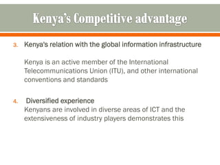 3.   Kenya's relation with the global information infrastructure

     Kenya is an active member of the International
     Telecommunications Union (ITU), and other international
     conventions and standards

4.   Diversified experience
     Kenyans are involved in diverse areas of ICT and the
     extensiveness of industry players demonstrates this
 