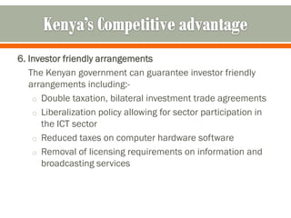 6. Investor friendly arrangements
   The Kenyan government can guarantee investor friendly
   arrangements including:-
    o Double taxation, bilateral investment trade agreements
    o Liberalization policy allowing for sector participation in
      the ICT sector
    o Reduced taxes on computer hardware software
    o Removal of licensing requirements on information and
      broadcasting services
 