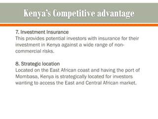 7. Investment Insurance
This provides potential investors with insurance for their
investment in Kenya against a wide range of non-
commercial risks.

8. Strategic location
Located on the East African coast and having the port of
Mombasa, Kenya is strategically located for investors
wanting to access the East and Central African market.
 