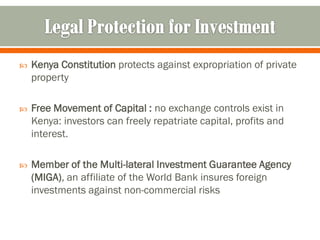    Kenya Constitution protects against expropriation of private
    property

   Free Movement of Capital : no exchange controls exist in
    Kenya: investors can freely repatriate capital, profits and
    interest.

   Member of the Multi-lateral Investment Guarantee Agency
    (MIGA), an affiliate of the World Bank insures foreign
    investments against non-commercial risks
 
