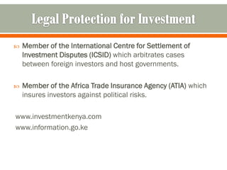    Member of the International Centre for Settlement of
    Investment Disputes (ICSID) which arbitrates cases
    between foreign investors and host governments.

   Member of the Africa Trade Insurance Agency (ATIA) which
    insures investors against political risks.

www.investmentkenya.com
www.information.go.ke
 