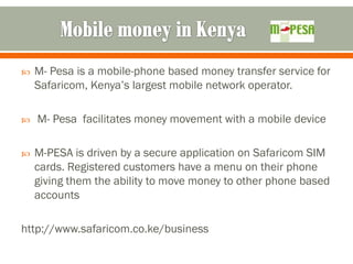    M- Pesa is a mobile-phone based money transfer service for
    Safaricom, Kenya’s largest mobile network operator.

   M- Pesa facilitates money movement with a mobile device

   M-PESA is driven by a secure application on Safaricom SIM
    cards. Registered customers have a menu on their phone
    giving them the ability to move money to other phone based
    accounts

http://www.safaricom.co.ke/business
 