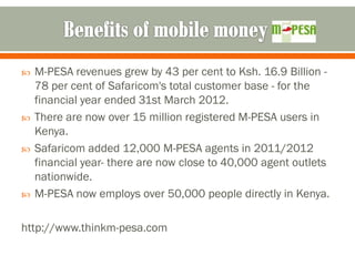    M-PESA revenues grew by 43 per cent to Ksh. 16.9 Billion -
    78 per cent of Safaricom's total customer base - for the
    financial year ended 31st March 2012.
   There are now over 15 million registered M-PESA users in
    Kenya.
   Safaricom added 12,000 M-PESA agents in 2011/2012
    financial year- there are now close to 40,000 agent outlets
    nationwide.
   M-PESA now employs over 50,000 people directly in Kenya.

http://www.thinkm-pesa.com
 