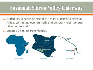    Konza city is set to be one of the most successful cities in
    Africa, competing economically and culturally with the best
    cities in the world.
   Located 37 miles from Nairobi,
 