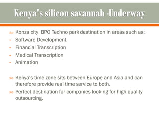    Konza city BPO Techno park destination in areas such as:
•   Software Development
•   Financial Transcription
•   Medical Transcription
•   Animation

   Kenya’s time zone sits between Europe and Asia and can
    therefore provide real time service to both.
   Perfect destination for companies looking for high quality
    outsourcing.
 