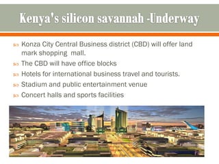    Konza City Central Business district (CBD) will offer land
    mark shopping mall.
   The CBD will have office blocks
   Hotels for international business travel and tourists.
   Stadium and public entertainment venue
   Concert halls and sports facilities
 