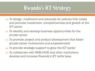    To design, implement and advocate for policies that create
    and promote investment, competitiveness and growth of the
    ICT sector
   To identify and develop business opportunities for the
    private sector
   To promote project and product development that foster
    private sector involvement and empowerment
   To provide strategic support to grow the ICT sector
   To collaborate with RDB/HCID and other institutions
    develop and increase Rwanda’s ICT skills base
 