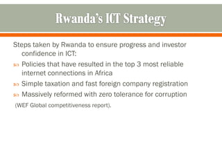 Steps taken by Rwanda to ensure progress and investor
  confidence in ICT:
 Policies that have resulted in the top 3 most reliable
  internet connections in Africa
 Simple taxation and fast foreign company registration
 Massively reformed with zero tolerance for corruption
(WEF Global competitiveness report).
 