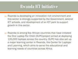    Rwanda is developing an innovation rich environment and
    this sector is strongly supported by the Government, several
    ICT schools, and development of an ICT park to support
    growth in this sector.

   Rwanda is among few African countries that have initiated
    the One Laptop Per Child (OLPC)project aimed at deploying
    120,000 laptops across the country. OLPC has also set up
    a major learning center in Rwanda, the Center for Laptops
    and Learning, which aims to serve the educational and
    learning needs of countries across Africa.
 