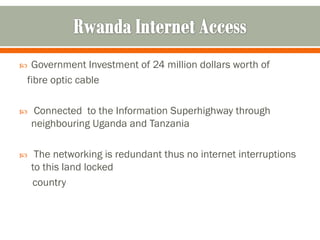 Government Investment of 24 million dollars worth of
fibre optic cable

   Connected to the Information Superhighway through
    neighbouring Uganda and Tanzania

    The networking is redundant thus no internet interruptions
    to this land locked
    country
 