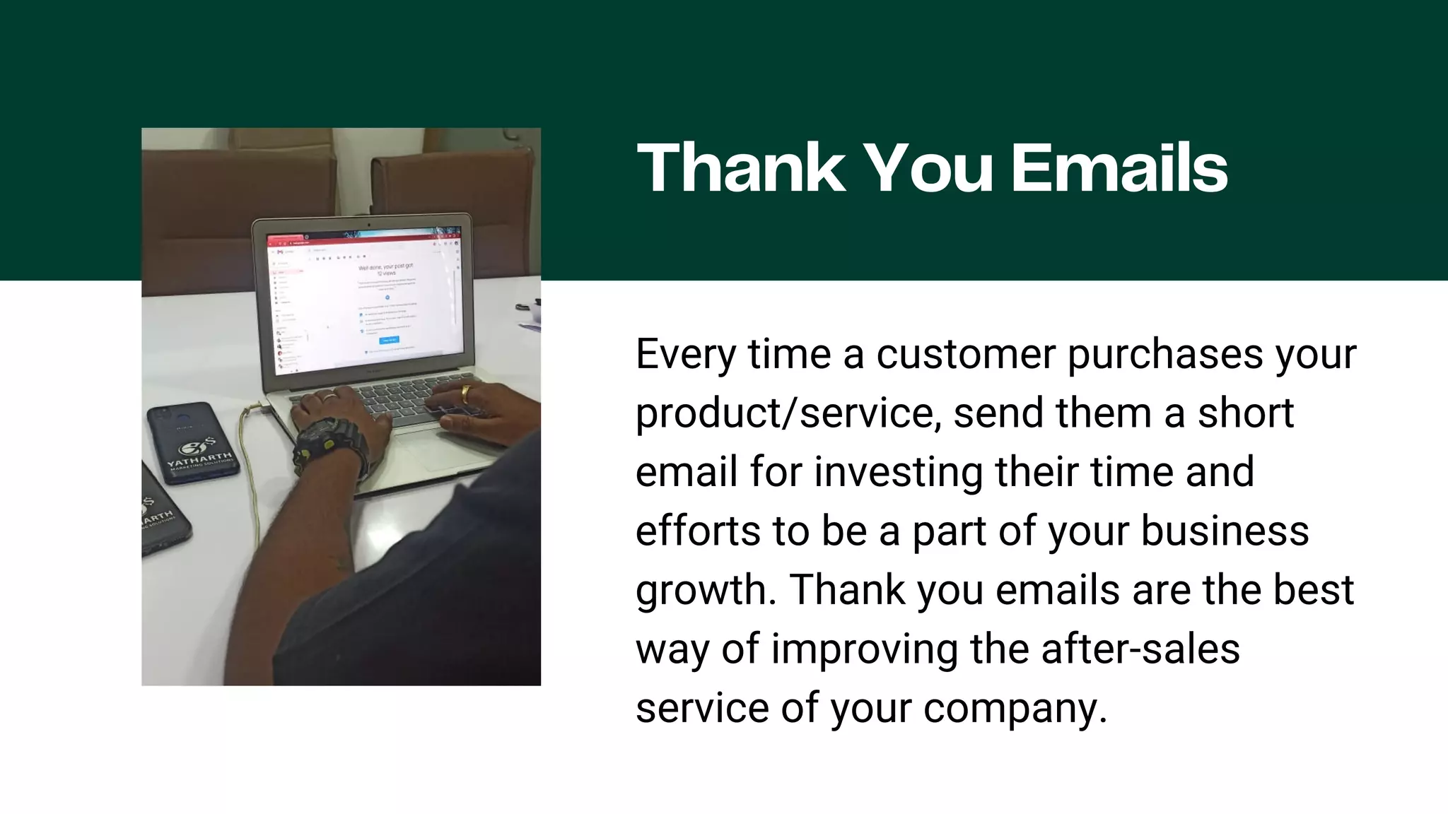 Thank You Emails
Every time a customer purchases your
product/service, send them a short
email for investing their time and
efforts to be a part of your business
growth. Thank you emails are the best
way of improving the after-sales
service of your company.
 