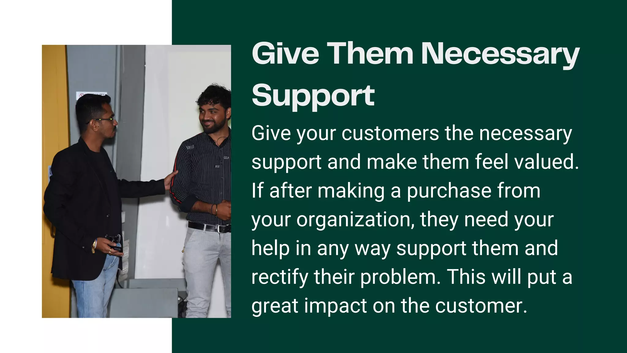 Give Them Necessary
Support
Give your customers the necessary
support and make them feel valued.
If after making a purchase from
your organization, they need your
help in any way support them and
rectify their problem. This will put a
great impact on the customer.
 