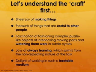 Let’s understand the ‘craft’
                        first…
              Sheer joy of making things

              Pleasure of things that are useful to other
                   people

              Fascination of fashioning complex puzzle-
                   like objects of interlocking moving parts and
                   watching them work in subtle cycles

              Joys of always learning, which sprints from
                   the non-repeating nature of the task

              Delight of working in such a tractable
                   medium
The Mythical Man Month – Fred Brooks, 1975
 