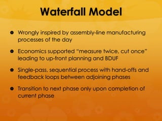 Waterfall Model
 Wrongly inspired by assembly-line manufacturing
   processes of the day

 Economics supported ―measure twice, cut once‖
   leading to up-front planning and BDUF

 Single-pass, sequential process with hand-offs and
   feedback loops between adjoining phases

 Transition to next phase only upon completion of
   current phase
 