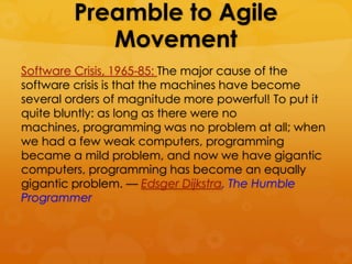 Preamble to Agile
            Movement
Software Crisis, 1965-85: The major cause of the
software crisis is that the machines have become
several orders of magnitude more powerful! To put it
quite bluntly: as long as there were no
machines, programming was no problem at all; when
we had a few weak computers, programming
became a mild problem, and now we have gigantic
computers, programming has become an equally
gigantic problem. — Edsger Dijkstra, The Humble
Programmer
 