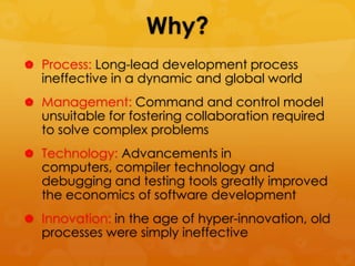 Why?
 Process: Long-lead development process
  ineffective in a dynamic and global world
 Management: Command and control model
  unsuitable for fostering collaboration required
  to solve complex problems
 Technology: Advancements in
  computers, compiler technology and
  debugging and testing tools greatly improved
  the economics of software development
 Innovation: in the age of hyper-innovation, old
  processes were simply ineffective
 