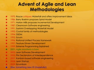 Advent of Agile and Lean
               Methodologies
   1970: Royce critiques Waterfall and offers improvement ideas
   1986: Barry Boehm proposes Spiral Model
   1971: Harlan Mills proposes Incremental Development
   1987: Cleanroom Software engineering
   1991: Sashimi Overlapping Waterfall Model
   1992: Crystal family of methodologies
   1994: DSDM
   1995: Scrum
   1996: Rational Unified Process framework
   1997: Feature Driven Development
   1999: Extreme Programming Explained
   2001: Agile Manifesto is born
   2003: Lean Software Development
   2005: PM Declaration of Interdependence
   2007: Kanban-based software engineering
   2008: Lean Startup
   2009: Scrumban
   20xx: Something new !?! (hopefully!)
 