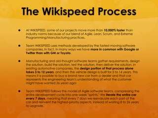 The Wikispeed Process
   At WIKISPEED, some of our projects move more than 10,000% faster than
    industry norms because of our blend of Agile, Lean, Scrum, and Extreme
    Programming/Manufacturing practices.

   Team WIKISPEED uses methods developed by the fastest-moving software
    companies. In fact, in many ways we have more in common with Google or
    Twitter than with GM or Toyota.

   Manufacturing and old-thought software teams gather requirements, design
    the solution, build the solution, test the solution, then deliver the solution. In
    existing automotive companies, the design portion of that process alone
    takes 3 to 12 years, and then the vehicle design is built for 5 to 14 years. This
    means it is possible to buy a brand new car from a dealer and that car
    represents the engineering team's understanding of what the customer
    might have wanted 26 years ago!

   Team WIKISPEED follows the model of Agile software teams, compressing the
    entire development cycle into one-week "sprints." We iterate the entire car
    every 7 days, meaning that every 7 days we reevaluate each part of the
    car and reinvent the highest-priority aspects, instead of waiting 8 to 26 years
    to upgrade.
 