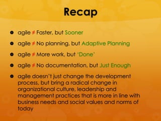 Recap
 agile ≠ Faster, but Sooner

 agile ≠ No planning, but Adaptive Planning

 agile ≠ More work, but ‗Done‘

 agile ≠ No documentation, but Just Enough

 agile doesn‘t just change the development
   process, but bring a radical change in
   organizational culture, leadership and
   management practices that is more in line with
   business needs and social values and norms of
   today
 