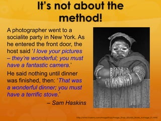 It’s not about the
                 method!
A photographer went to a
socialite party in New York. As
he entered the front door, the
host said ‘I love your pictures
– they’re wonderful; you must
have a fantastic camera.’
He said nothing until dinner
was finished, then: ‘That was
a wonderful dinner; you must
have a terrific stove.’
                 – Sam Haskins

                           http://www.haskins.com/ImageShop/Image_Shop_60s/60s_Books_A.Image_01.html
 