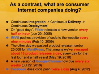 As a contrast, what are consumer
       internet companies doing?

 Continuous Integration -> Continuous Delivery ->
    Continuous Deployment
   On ‘good days’, Flickr releases a new version every
    half an hour (Jun 20, 2005)
   IMVU pushes a revision of code to the website every
    nine minutes (Feb 10, 2009)
   The other day we passed product release number
    25,000 for WordPress. That means we’ve averaged
    about 16 product releases a day, every day for the
    last four and a half years! (May 19, 2010)
   A new version of Google Chrome now due every six
    weeks (Jul 22, 2010)
   Facebook does code push twice a day (Aug 4, 2012)
 