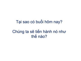 Tại sao có buổi hôm nay?
Chúng ta sẽ tiến hành nó như
thế nào?
 