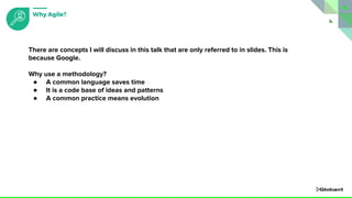 There are concepts I will discuss in this talk that are only referred to in slides. This is
because Google.
Why use a methodology?
● A common language saves time
● It is a code base of ideas and patterns
● A common practice means evolution
Why Agile?
 