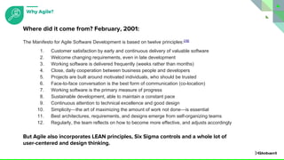 The Manifesto for Agile Software Development is based on twelve principles:[16]
1. Customer satisfaction by early and continuous delivery of valuable software
2. Welcome changing requirements, even in late development
3. Working software is delivered frequently (weeks rather than months)
4. Close, daily cooperation between business people and developers
5. Projects are built around motivated individuals, who should be trusted
6. Face-to-face conversation is the best form of communication (co-location)
7. Working software is the primary measure of progress
8. Sustainable development, able to maintain a constant pace
9. Continuous attention to technical excellence and good design
10. Simplicity—the art of maximizing the amount of work not done—is essential
11. Best architectures, requirements, and designs emerge from self-organizing teams
12. Regularly, the team reflects on how to become more effective, and adjusts accordingly
But Agile also incorporates LEAN principles, Six Sigma controls and a whole lot of
user-centered and design thinking.
Where did it come from? February, 2001:
Why Agile?
 