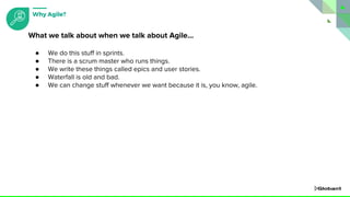 ● We do this stuff in sprints.
● There is a scrum master who runs things.
● We write these things called epics and user stories.
● Waterfall is old and bad.
● We can change stuff whenever we want because it is, you know, agile.
What we talk about when we talk about Agile...
Why Agile?
 