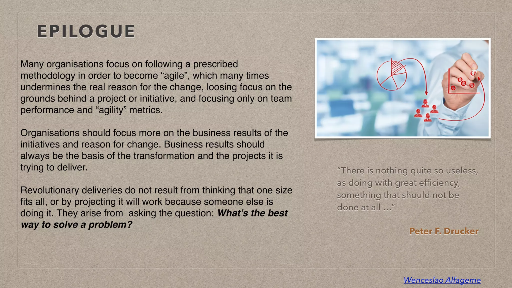 Wenceslao Alfageme
EPILOGUE
Many organisations focus on following a prescribed
methodology in order to become “agile”, which many times
undermines the real reason for the change, loosing focus on the
grounds behind a project or initiative, and focusing only on team
performance and “agility” metrics.
 

Organisations should focus more on the business results of the
initiatives and reason for change. Business results should
always be the basis of the transformation and the projects it is
trying to deliver
.

Revolutionary deliveries do not result from thinking that one size
fi
ts all, or by projecting it will work because someone else is
doing it. They arise from  asking the question: What’s the best
way to solve a problem?
“There is nothing quite so useless,
as doing with great ef
fi
ciency,
something that should not be
done at all …”


Peter F. Drucker
 