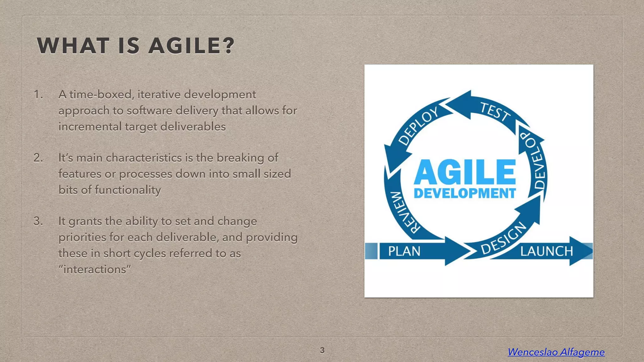 Wenceslao Alfageme
WHAT IS AGILE?
1. A time-boxed, iterative development
approach to software delivery that allows for
incremental target deliverables


2. It’s main characteristics is the breaking of
features or processes down into small sized
bits of functionality


3. It grants the ability to set and change
priorities for each deliverable, and providing
these in short cycles referred to as
“interactions”
3
 