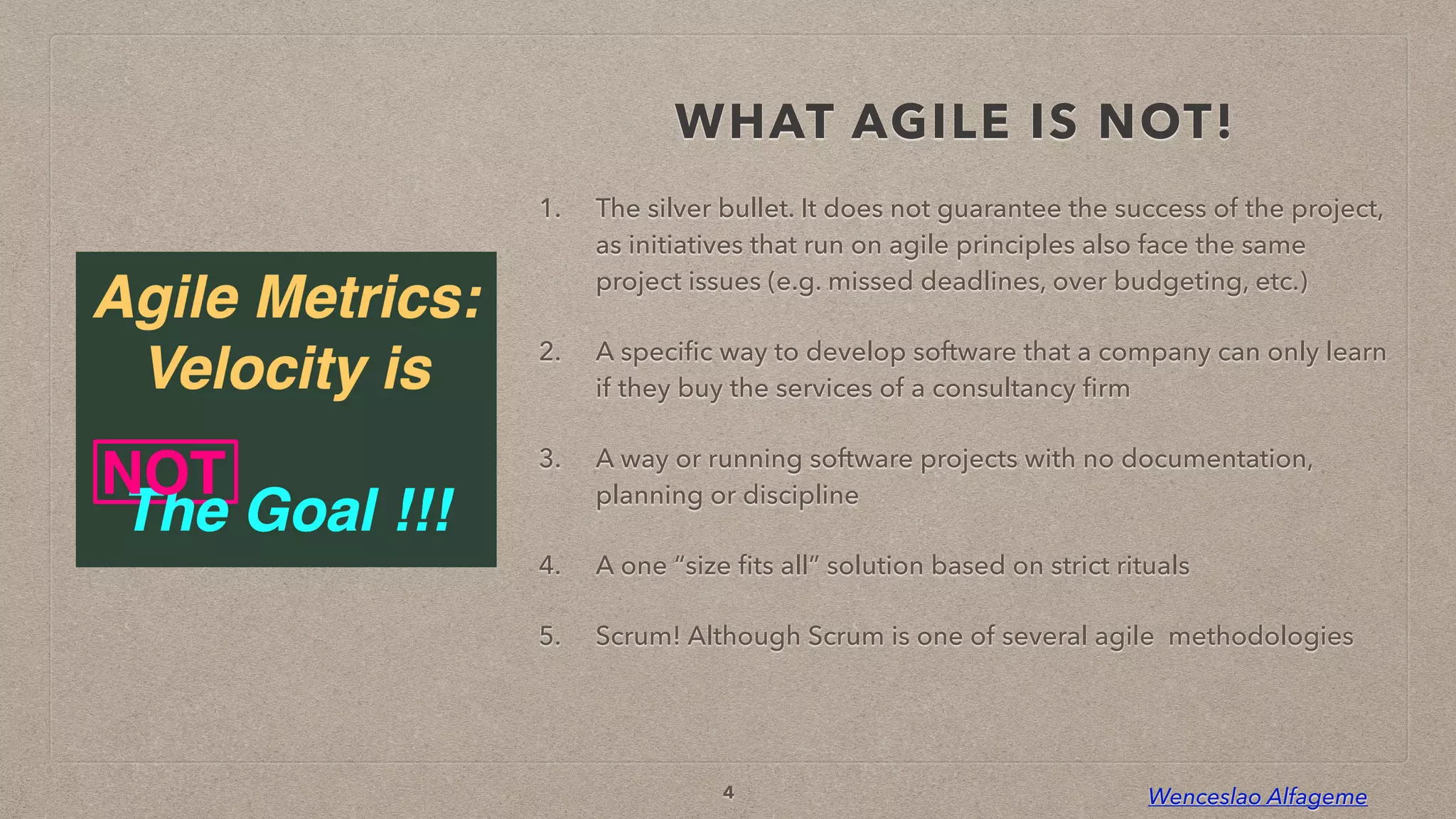 Wenceslao Alfageme
WHAT AGILE IS NOT!
1. The silver bullet. It does not guarantee the success of the project,
as initiatives that run on agile principles also face the same
project issues (e.g. missed deadlines, over budgeting, etc.)


2. A speci
fi
c way to develop software that a company can only learn
if they buy the services of a consultancy
fi
rm


3. A way or running software projects with no documentation,
planning or discipline


4. A one “size
fi
ts all” solution based on strict rituals


5. Scrum! Although Scrum is one of several agile methodologies
4
 