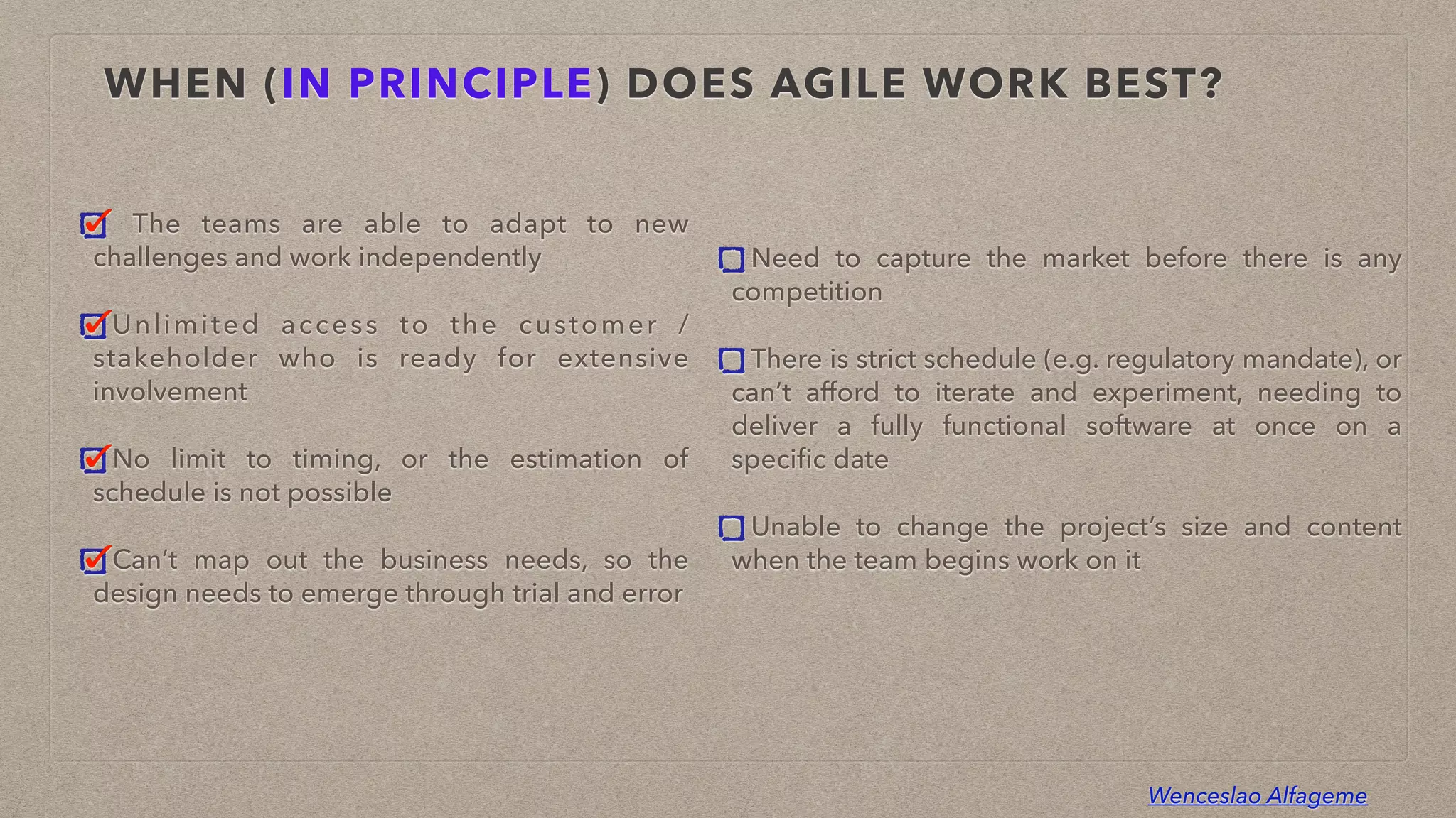 Wenceslao Alfageme
WHEN (IN PRINCIPLE) DOES AGILE WORK BEST?
The teams are able to adapt to new
challenges and work independently


Unlimited access to the customer /
stakeholder who is ready for extensive
involvement


No limit to timing, or the estimation of
schedule is not possible


Can’t map out the business needs, so the
design needs to emerge through trial and error
Need to capture the market before there is any
competition


There is strict schedule (e.g. regulatory mandate), or
can’t afford to iterate and experiment, needing to
deliver a fully functional software at once on a
speci
fi
c date


Unable to change the project’s size and content
when the team begins work on it
 