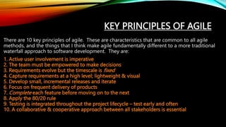 KEY PRINCIPLES OF AGILE
There are 10 key principles of agile. These are characteristics that are common to all agile
methods, and the things that I think make agile fundamentally different to a more traditional
waterfall approach to software development. They are:
1. Active user involvement is imperative
2. The team must be empowered to make decisions
3. Requirements evolve but the timescale is fixed
4. Capture requirements at a high level; lightweight & visual
5. Develop small, incremental releases and iterate
6. Focus on frequent delivery of products
7. Complete each feature before moving on to the next
8. Apply the 80/20 rule
9. Testing is integrated throughout the project lifecycle – test early and often
10. A collaborative & cooperative approach between all stakeholders is essential
 