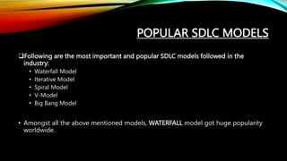 POPULAR SDLC MODELS
Following are the most important and popular SDLC models followed in the
industry:
• Waterfall Model
• Iterative Model
• Spiral Model
• V-Model
• Big Bang Model
• Amongst all the above mentioned models, WATERFALL model got huge popularity
worldwide.
 