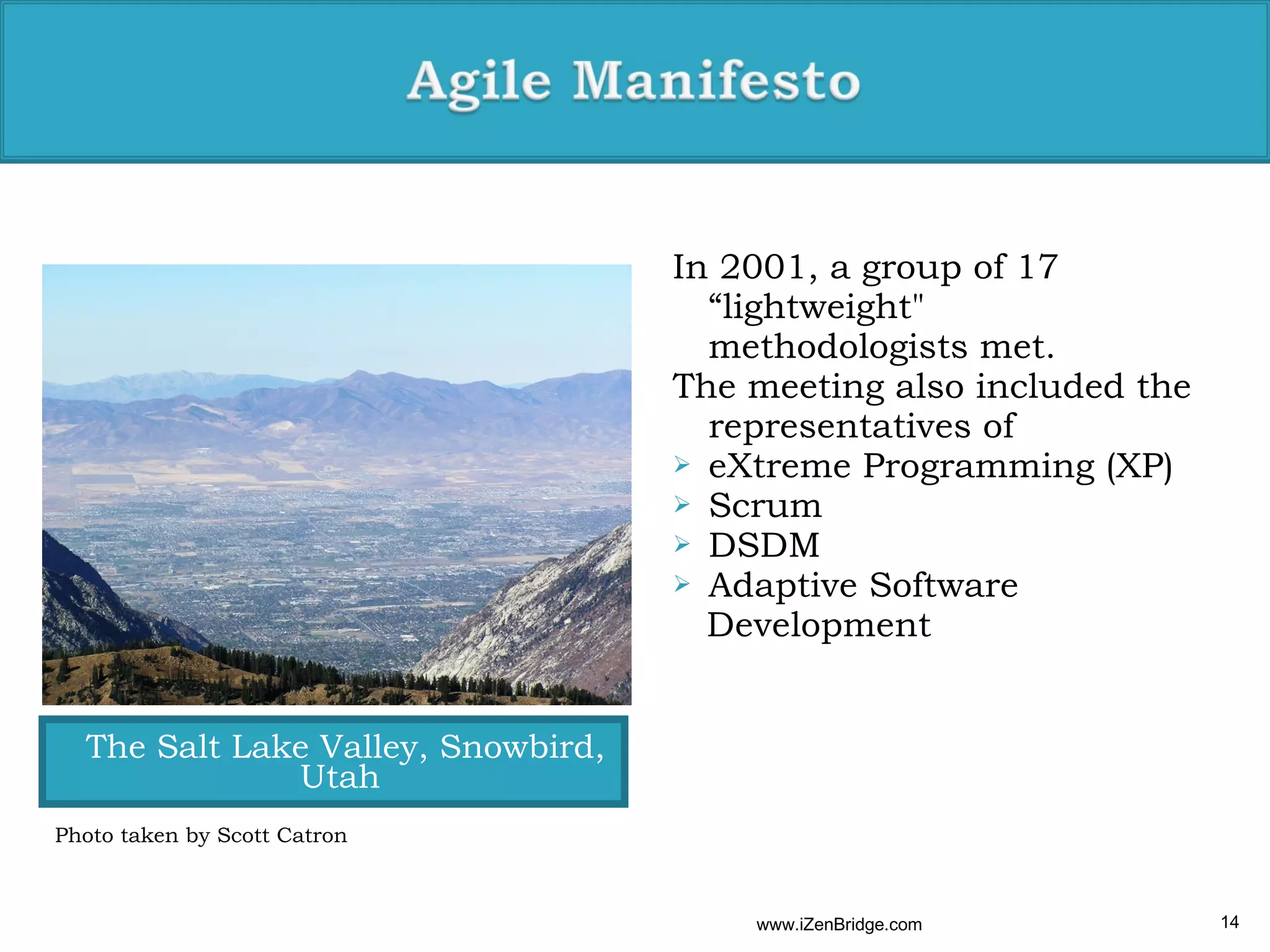 In 2001, a group of 17
                                      “lightweight"
                                      methodologists met.
                                    The meeting also included the
                                      representatives of
                                     eXtreme Programming (XP)
                                     Scrum
                                     DSDM
                                     Adaptive Software
                                      Development


  The Salt Lake Valley, Snowbird,
              Utah
Photo taken by Scott Catron



                                        www.iZenBridge.com          14
 