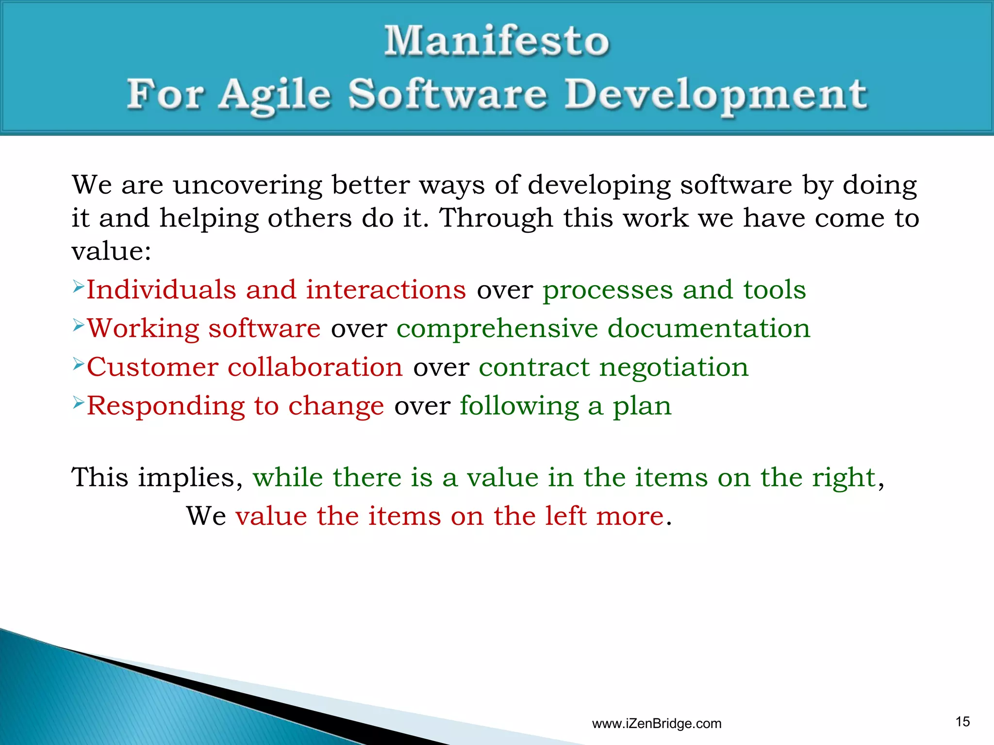 We are uncovering better ways of developing software by doing
it and helping others do it. Through this work we have come to
value:
Individuals and interactions over processes and tools

Working software over comprehensive documentation

Customer collaboration over contract negotiation

Responding to change over following a plan



This implies, while there is a value in the items on the right,
        We value the items on the left more.




                                        www.iZenBridge.com        15
 