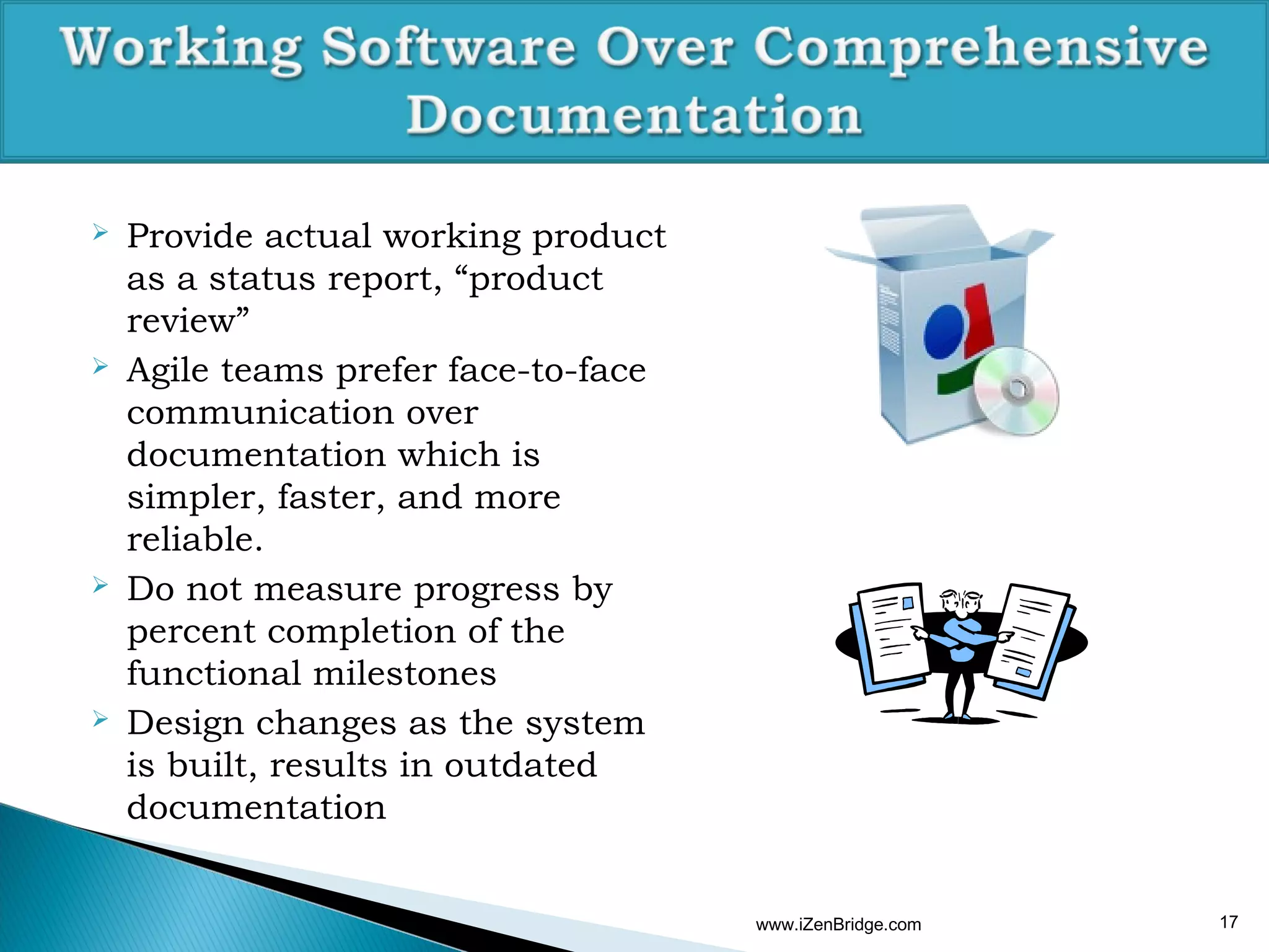    Provide actual working product
    as a status report, “product
    review”
   Agile teams prefer face-to-face
    communication over
    documentation which is
    simpler, faster, and more
    reliable.
   Do not measure progress by
    percent completion of the
    functional milestones
   Design changes as the system
    is built, results in outdated
    documentation


                                      www.iZenBridge.com   17
 