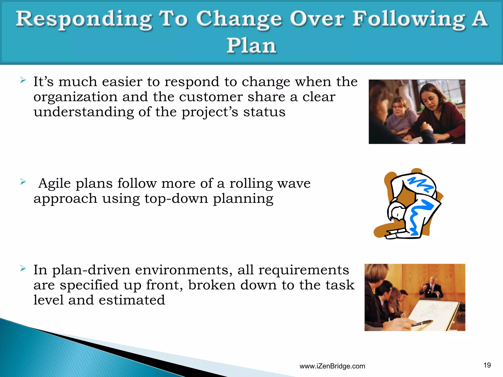    It’s much easier to respond to change when the
    organization and the customer share a clear
    understanding of the project’s status



    Agile plans follow more of a rolling wave
    approach using top-down planning



   In plan-driven environments, all requirements
    are specified up front, broken down to the task
    level and estimated



                                            www.iZenBridge.com   19
 
