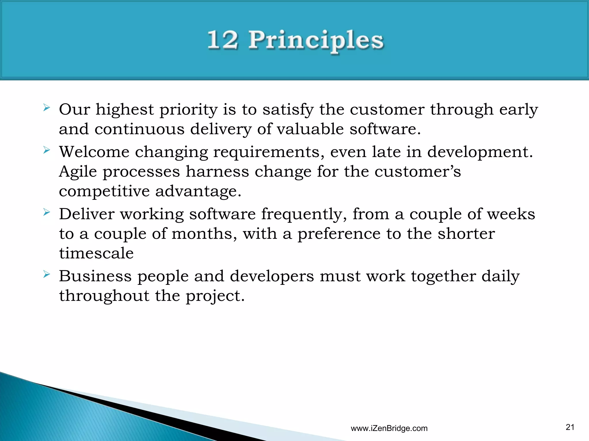    Our highest priority is to satisfy the customer through early
    and continuous delivery of valuable software.
   Welcome changing requirements, even late in development.
    Agile processes harness change for the customer’s
    competitive advantage.
   Deliver working software frequently, from a couple of weeks
    to a couple of months, with a preference to the shorter
    timescale
   Business people and developers must work together daily
    throughout the project.




                                         www.iZenBridge.com         21
 