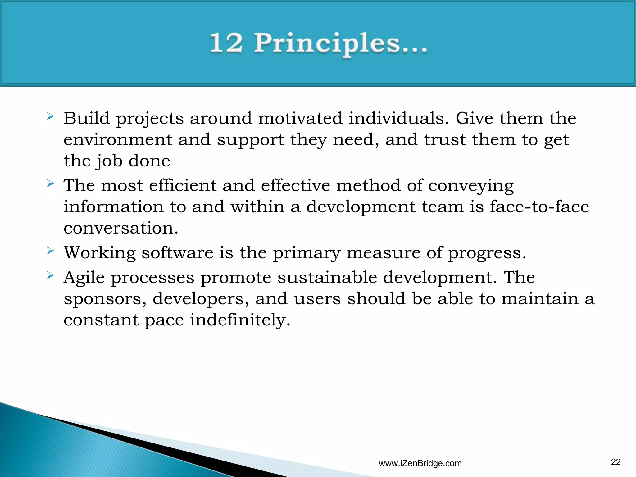    Build projects around motivated individuals. Give them the
    environment and support they need, and trust them to get
    the job done
   The most efficient and effective method of conveying
    information to and within a development team is face-to-face
    conversation.
   Working software is the primary measure of progress.
   Agile processes promote sustainable development. The
    sponsors, developers, and users should be able to maintain a
    constant pace indefinitely.




                                       www.iZenBridge.com          22
 