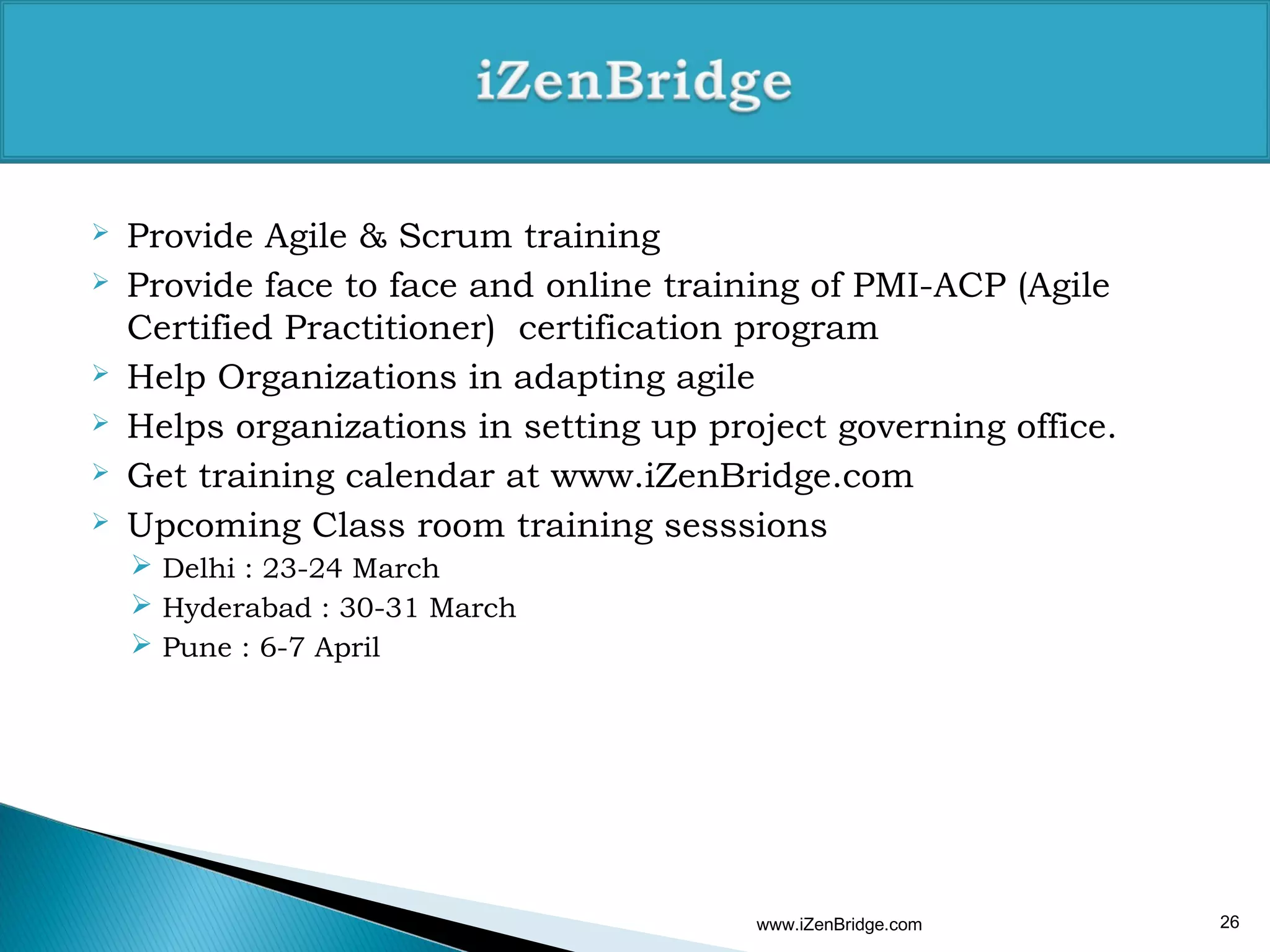    Provide Agile & Scrum training
   Provide face to face and online training of PMI-ACP (Agile
    Certified Practitioner) certification program
   Help Organizations in adapting agile
   Helps organizations in setting up project governing office.
   Get training calendar at www.iZenBridge.com
   Upcoming Class room training sesssions
     Delhi : 23-24 March
     Hyderabad : 30-31 March
     Pune : 6-7 April




                                         www.iZenBridge.com       26
 