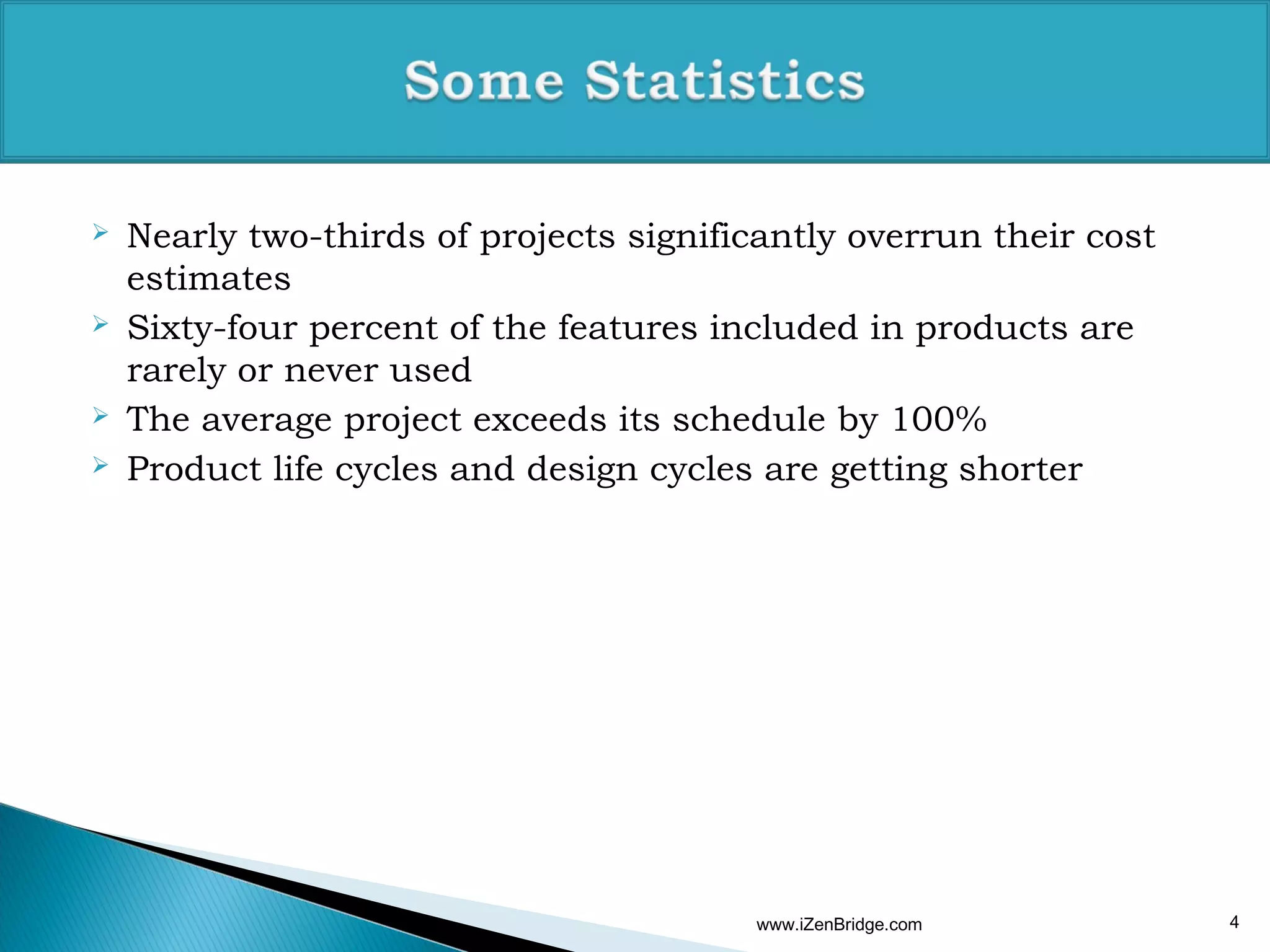    Nearly two-thirds of projects significantly overrun their cost
    estimates
   Sixty-four percent of the features included in products are
    rarely or never used
   The average project exceeds its schedule by 100%
   Product life cycles and design cycles are getting shorter




                                         www.iZenBridge.com          4
 