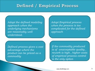 Adopt the defined modeling     Adopt Empirical process
approach when the              when the process is too
underlying mechanisms          complicated for the defined
are reasonably well            approach
understood.



Defined process gives a cost   If the commodity produced
advantage where the            is of unacceptable quality ,
product can be priced as a     rework is high , higher costs
commodity                      of empirical process control
                               is the only option


                                   www.iZenBridge.com          11
 