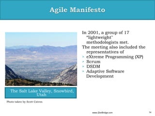 In 2001, a group of 17
                                      “lightweight"
                                      methodologists met.
                                    The meeting also included the
                                      representatives of
                                     eXtreme Programming (XP)
                                     Scrum
                                     DSDM
                                     Adaptive Software
                                      Development


  The Salt Lake Valley, Snowbird,
              Utah
Photo taken by Scott Catron



                                        www.iZenBridge.com          14
 