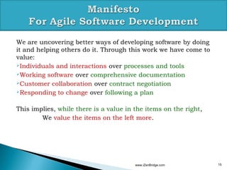 We are uncovering better ways of developing software by doing
it and helping others do it. Through this work we have come to
value:
Individuals and interactions over processes and tools

Working software over comprehensive documentation

Customer collaboration over contract negotiation

Responding to change over following a plan



This implies, while there is a value in the items on the right,
        We value the items on the left more.




                                        www.iZenBridge.com        15
 
